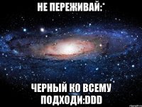 не переживай:* черный ко всему подходи:ddd