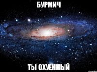 бурмич ты охуенный