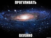 прогуливать охуенно