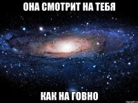 она смотрит на тебя как на говно