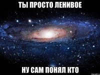 ты просто ленивое ну сам понял кто