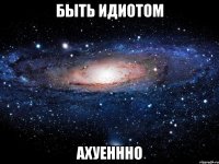 быть идиотом ахуеннно