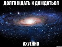 долго ждать и дождаться ахуенно