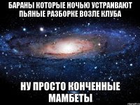 бараны которые ночью устраивают пьяные разборке возле клуба ну просто конченные мамбеты