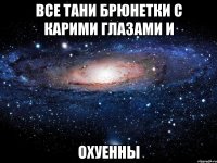 все тани брюнетки с карими глазами и охуенны