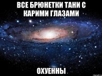 все брюнетки тани с карими глазами охуенны