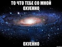 то что тебе со мной охуенно охуенно