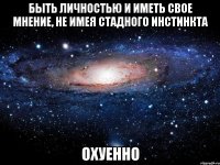 быть личностью и иметь свое мнение, не имея стадного инстинкта охуенно