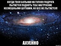 когда твоя больная на голову подруга пытается поднять тебе настроение несмешными шутками, но все же пытается! ахуенно