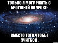 только я могу ржать с бротюней на уроке, вместо того чтобы учиться