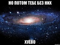 но потом тебе без них хуёво