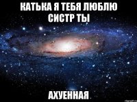 катька я тебя люблю систр ты ахуенная