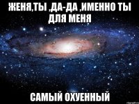 женя,ты ,да-да ,именно ты для меня самый охуенный