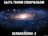 быть твоим спанчбобом великолепно :3