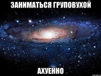 заниматься груповухой ахуенно