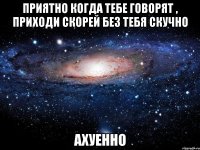 приятно когда тебе говорят , приходи скорей без тебя скучно ахуенно