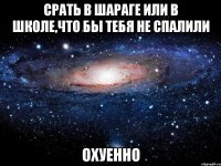 срать в шараге или в школе,что бы тебя не спалили охуенно