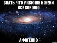 знать, что у ксюши и жени все хорошо афигенно