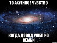 то ахуенное чувство когда дэвид ушел из семьи