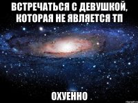 встречаться с девушкой, которая не является тп охуенно