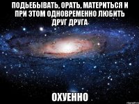 подьебывать, орать, материться и при этом одновременно любить друг друга охуенно