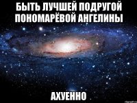 быть лучшей подругой пономарёвой ангелины ахуенно