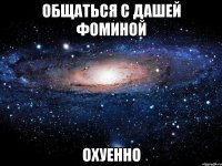 общаться с дашей фоминой охуенно