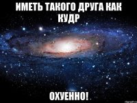 иметь такого друга как кудр охуенно!