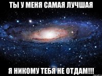 ты у меня самая лучшая я никому тебя не отдам!!!