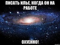 писать илье, когда он на работе охуенно!