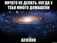 ничего не делать, когда у тебя много домашеки ахуенно