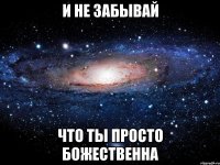 и не забывай что ты просто божественна