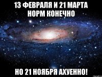 13 февраля и 21 марта норм конечно но 21 ноября ахуенно!