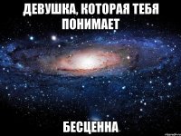 девушка, которая тебя понимает бесценна