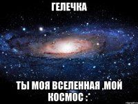 гелечка ты моя вселенная ,мой космос :*