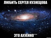 любить сергея кузнецова это ахуенно***