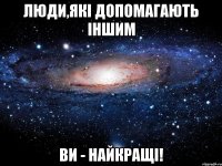 люди,які допомагають іншим ви - найкращі!