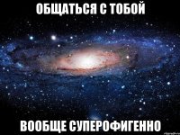 общаться с тобой вообще суперофигенно