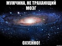 мужчина, не трахающий мозг охуенно!