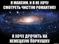 я максим, и я не хочу смотреть чистую романтику я хочу дрочить на немецкую порнушку