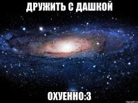 дружить с дашкой охуенно:з