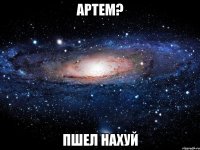 артем? пшел нахуй