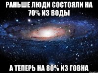 раньше люди состояли на 70% из воды а теперь на 80% из говна