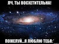 лч, ты восхетительна! пожелуй...я люблю тебя:*