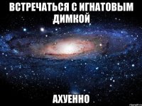 встречаться с игнатовым димкой ахуенно