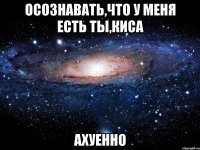 осознавать,что у меня есть ты,киса ахуенно