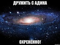 дружить с адина охрененно!