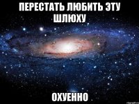 перестать любить эту шлюху охуенно