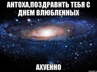 антоха,поздравить тебя с днем влюбленных ахуенно