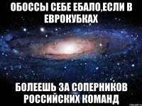 обоссы себе ебало,если в еврокубках болеешь за соперников российских команд